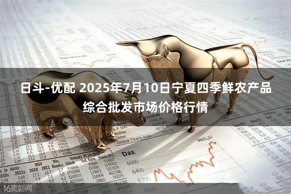日斗-优配 2025年7月10日宁夏四季鲜农产品综合批发市场价格行情