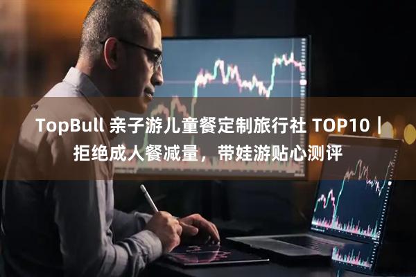 TopBull 亲子游儿童餐定制旅行社 TOP10｜拒绝成人餐减量，带娃游贴心测评