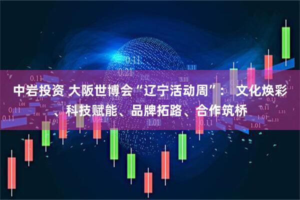 中岩投资 大阪世博会“辽宁活动周”： 文化焕彩、科技赋能、品牌拓路、合作筑桥