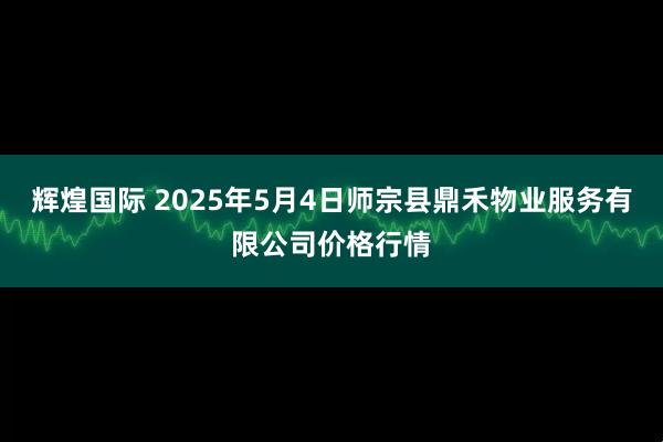 辉煌国际 2025年5月4日师宗县鼎禾物业服务有限公司价格行情