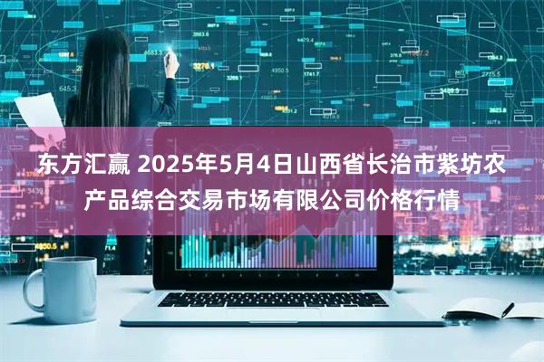 东方汇赢 2025年5月4日山西省长治市紫坊农产品综合交易市场有限公司价格行情